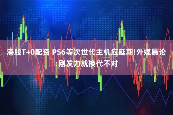 港股T+0配资 PS6等次世代主机应延期!外媒暴论:刚发力就换代不对