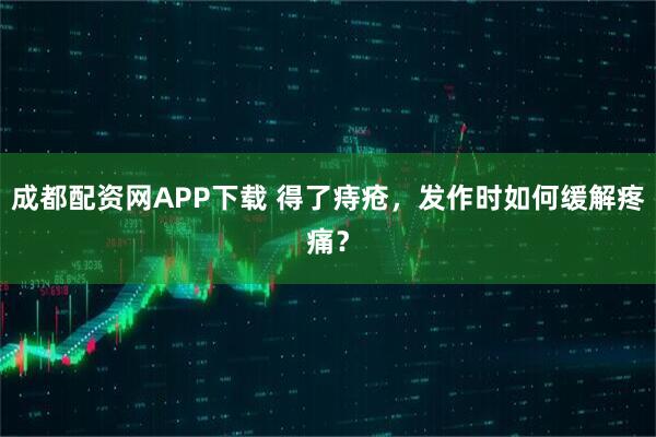 成都配资网APP下载 得了痔疮，发作时如何缓解疼痛？