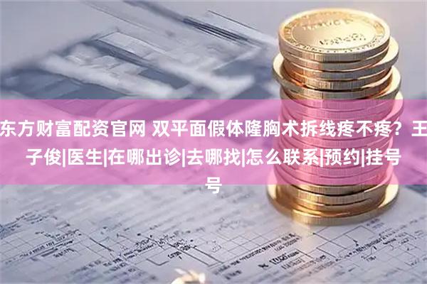 东方财富配资官网 双平面假体隆胸术拆线疼不疼？王子俊|医生|在哪出诊|去哪找|怎么联系|预约|挂号