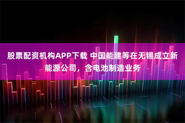 股票配资机构APP下载 中国能建等在无锡成立新能源公司，含电池制造业务