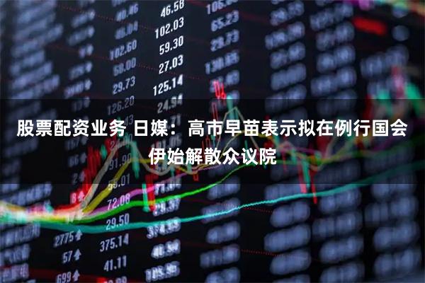 股票配资业务 日媒：高市早苗表示拟在例行国会伊始解散众议院