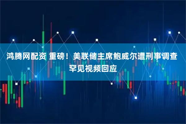 鸿腾网配资 重磅！美联储主席鲍威尔遭刑事调查 罕见视频回应