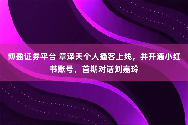 博盈证券平台 章泽天个人播客上线，并开通小红书账号，首期对话刘嘉玲