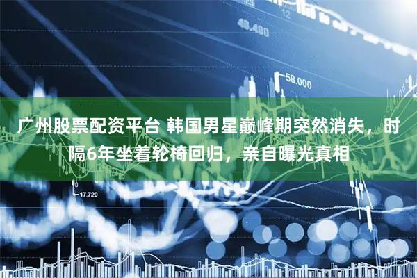广州股票配资平台 韩国男星巅峰期突然消失，时隔6年坐着轮椅回归，亲自曝光真相
