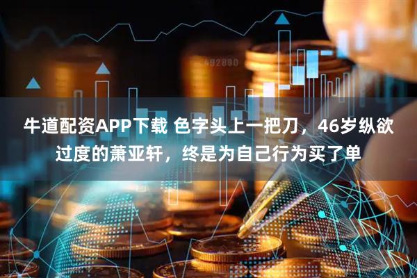牛道配资APP下载 色字头上一把刀，46岁纵欲过度的萧亚轩，终是为自己行为买了单