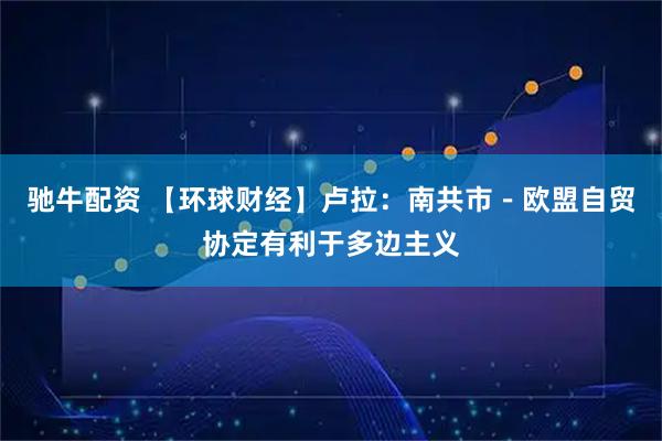 驰牛配资 【环球财经】卢拉：南共市－欧盟自贸协定有利于多边主义
