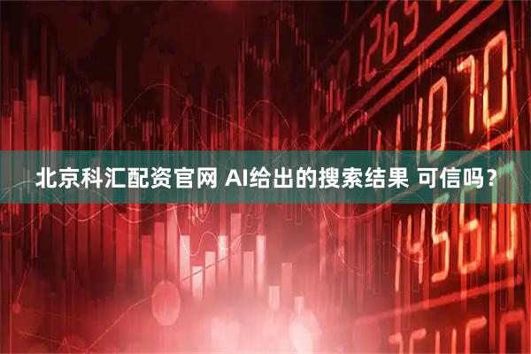 北京科汇配资官网 AI给出的搜索结果 可信吗？