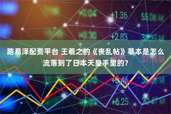路易泽配资平台 王羲之的《丧乱帖》摹本是怎么流落到了日本天皇手里的？