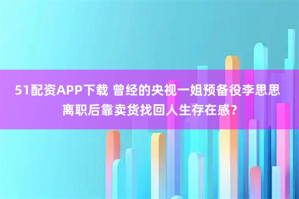 51配资APP下载 曾经的央视一姐预备役李思思 离职后靠卖货找回人生存在感？