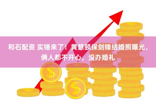 和石配资 实锤来了！黄慧颐保剑锋结婚照曝光，俩人都不开心，没办婚礼