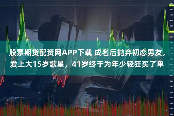 股票期货配资网APP下载 成名后抛弃初恋男友，爱上大15岁歌星，41岁终于为年少轻狂买了单