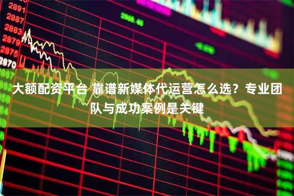 大额配资平台 靠谱新媒体代运营怎么选？专业团队与成功案例是关键