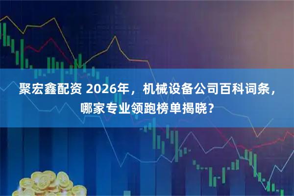 聚宏鑫配资 2026年，机械设备公司百科词条，哪家专业领跑榜单揭晓？