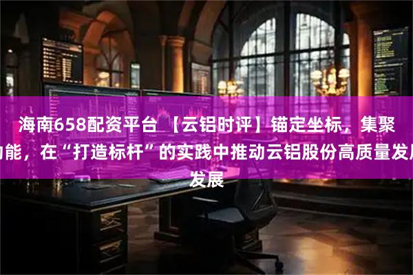 海南658配资平台 【云铝时评】锚定坐标，集聚动能，在“打造标杆”的实践中推动云铝股份高质量发展