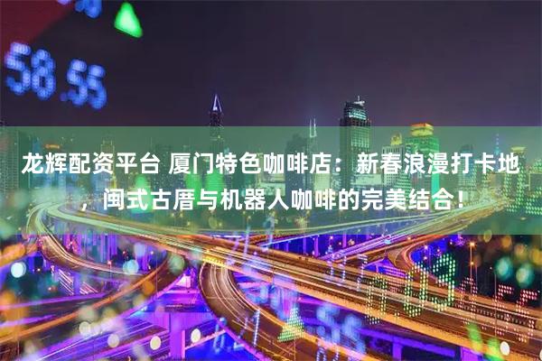 龙辉配资平台 厦门特色咖啡店：新春浪漫打卡地，闽式古厝与机器人咖啡的完美结合！