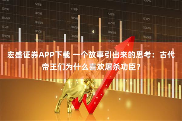 宏盛证券APP下载 一个故事引出来的思考：古代帝王们为什么喜欢屠杀功臣？