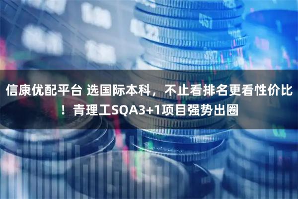 信康优配平台 选国际本科，不止看排名更看性价比！青理工SQA3+1项目强势出圈
