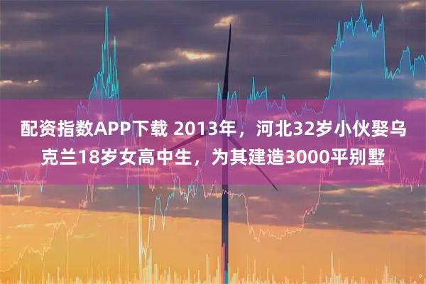 配资指数APP下载 2013年，河北32岁小伙娶乌克兰18岁女高中生，为其建造3000平别墅