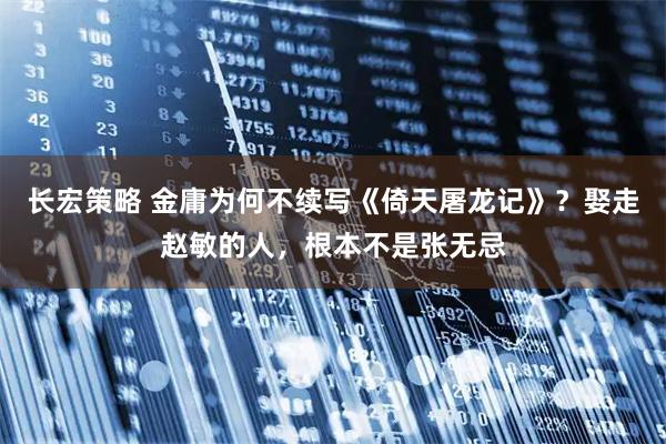 长宏策略 金庸为何不续写《倚天屠龙记》？娶走赵敏的人，根本不是张无忌