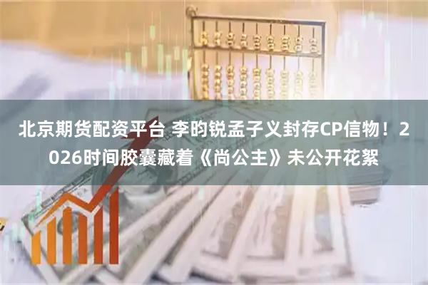 北京期货配资平台 李昀锐孟子义封存CP信物！2026时间胶囊藏着《尚公主》未公开花絮