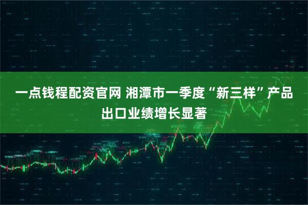一点钱程配资官网 湘潭市一季度“新三样”产品出口业绩增长显著