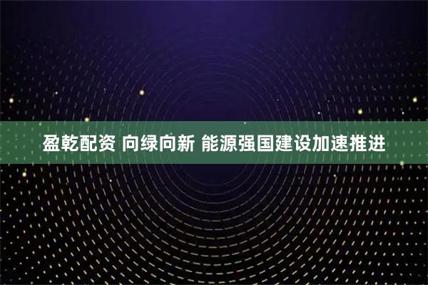 盈乾配资 向绿向新 能源强国建设加速推进