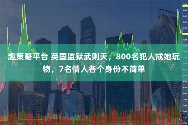 趣策略平台 英国监狱武则天，800名犯人成她玩物，7名情人各个身份不简单